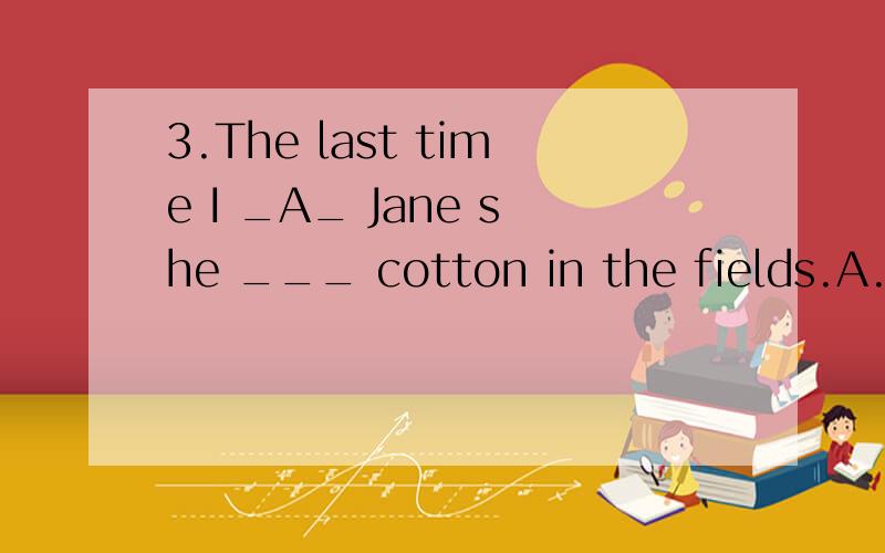 3.The last time I _A_ Jane she ___ cotton in the fields.A.had seen,was picking B.saw,picked C.上面一题选什么.为什么?（第一空） .再有就是 it's the first time和the first time有什么区别?3.The last time I __ Jane she ___ cotton i