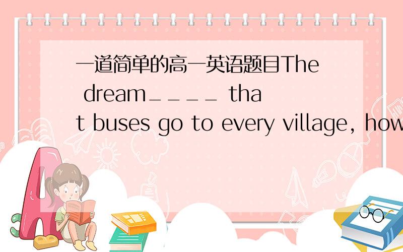 一道简单的高一英语题目The dream____ that buses go to every village, however few passengers.A has been come trueB has to be come trueC has realizedD has been realized麻烦讲解一下,谢谢!