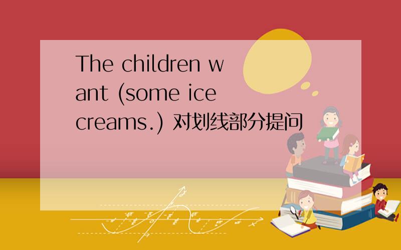 The children want (some ice creams.) 对划线部分提问
