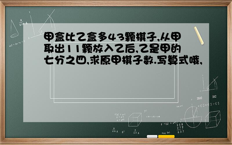 甲盒比乙盒多43颗棋子,从甲取出11颗放入乙后,乙是甲的七分之四,求原甲棋子数.写算式哦,