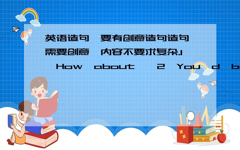 英语造句,要有创意造句造句,需要创意,内容不要求复杂.1、How  about……2、You'd  better……3、I  would  strongly  advise  you  to……4、You  mustn't……在线等啊!