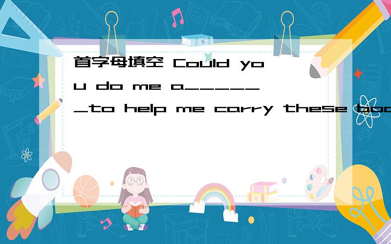 首字母填空 Could you do me a______to help me carry these books to the classroom?