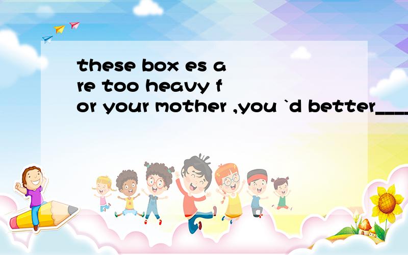 these box es are too heavy for your mother ,you `d better____them for hera bringb carry c taked fetch  这题答案选B 我对每个选项都有疑问,呼唤解释帝,给我说法