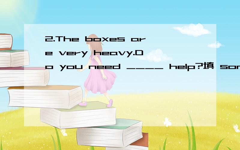 2.The boxes are very heavy.Do you need ____ help?填 some 还是 any