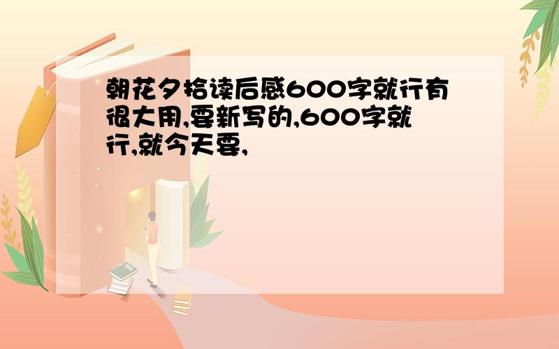 朝花夕拾读后感600字就行有很大用,要新写的,600字就行,就今天要,