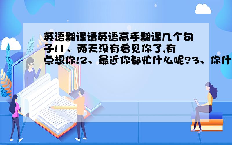 英语翻译请英语高手翻译几个句子!1、两天没有看见你了,有点想你!2、最近你都忙什么呢?3、你什么时候有时间?我想约你!4、我天天都能梦到你!5、我的感情只能跟着我的感觉走!