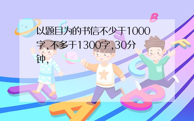 以题目为的书信不少于1000字,不多于1300字,30分钟,