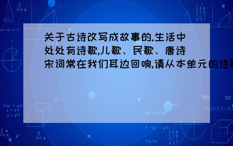 关于古诗改写成故事的.生活中处处有诗歌,儿歌、民歌、唐诗宋词常在我们耳边回响,请从本单元的诗歌中任选一首,将诗歌改写成一个小故事或者一篇记叙文.请注意用词准确,语句通顺.