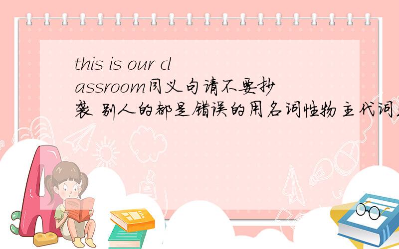 this is our classroom同义句请不要抄袭 别人的都是错误的用名词性物主代词或形容词物主代词