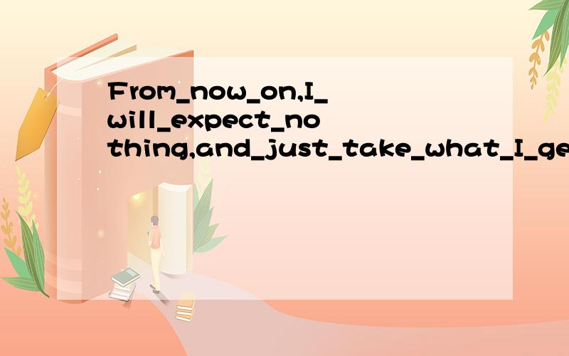 From_now_on,I_will_expect_nothing,and_just_take_what_I_get.大哥们到底是什么意思,一个说这一个说那