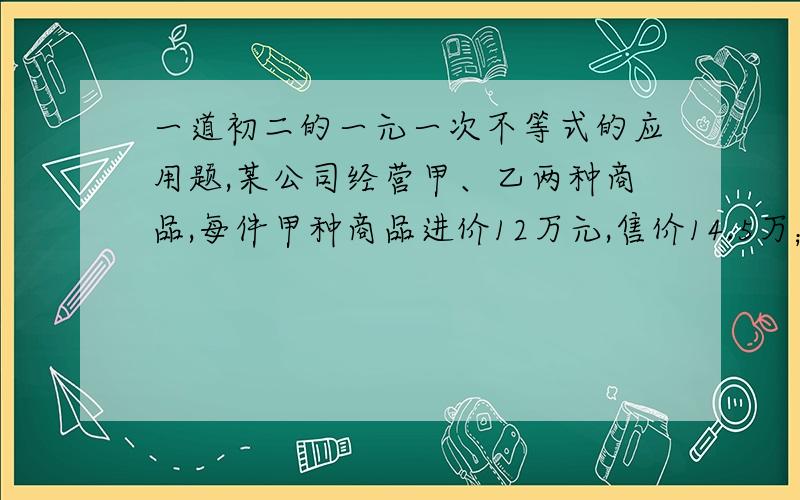 一道初二的一元一次不等式的应用题,某公司经营甲、乙两种商品,每件甲种商品进价12万元,售价14.5万；每件乙种商品进价8万元,售价10万元,且他们的进价和售价始终不变.现准备购进甲乙两种