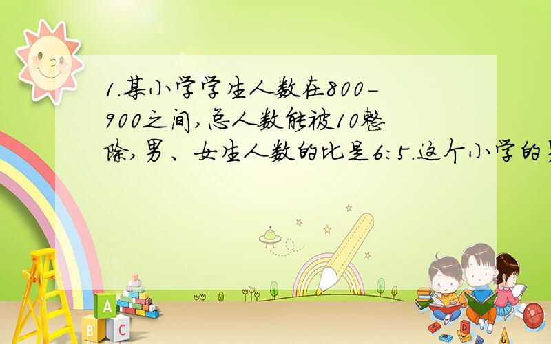 1.某小学学生人数在800-900之间,总人数能被10整除,男、女生人数的比是6：5.这个小学的男生和女生各有多少人?20÷（）=0.1∶0.2=（）/6=4∶（）=（）∶12.