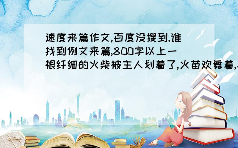 速度来篇作文,百度没搜到,谁找到例文来篇,800字以上一根纤细的火柴被主人划着了,火苗欢舞着,异常兴奋.远处的风,一口气吹灭了燃烧的火苗.熄灭的火柴被主人扔在地下,火柴抬头对着风说：