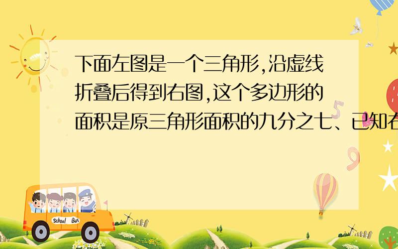 下面左图是一个三角形,沿虚线折叠后得到右图,这个多边形的面积是原三角形面积的九分之七、已知右图阴影部分的面积和为20平方厘米,那么原三角形的面积是多少平方厘米?阴影部分是a/b/c