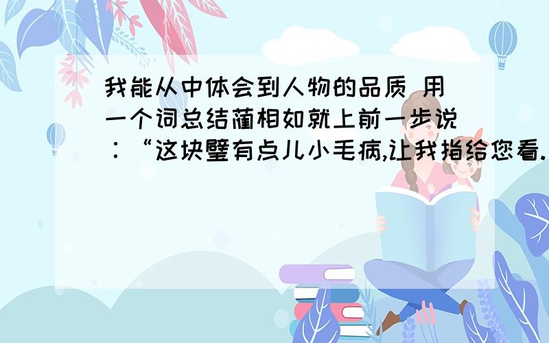 我能从中体会到人物的品质 用一个词总结蔺相如就上前一步说∶“这块璧有点儿小毛病,让我指给您看.蔺相如说：“您现在离我只有五步远.您不答应,我就跟您拼了!”“我所以避着廉将军,为