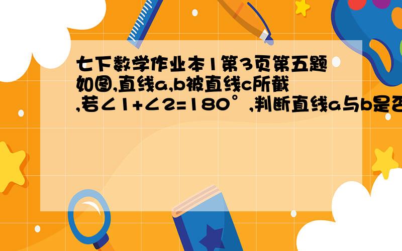 七下数学作业本1第3页第五题如图,直线a,b被直线c所截,若∠1+∠2=180°,判断直线a与b是否平行,并说明理由.