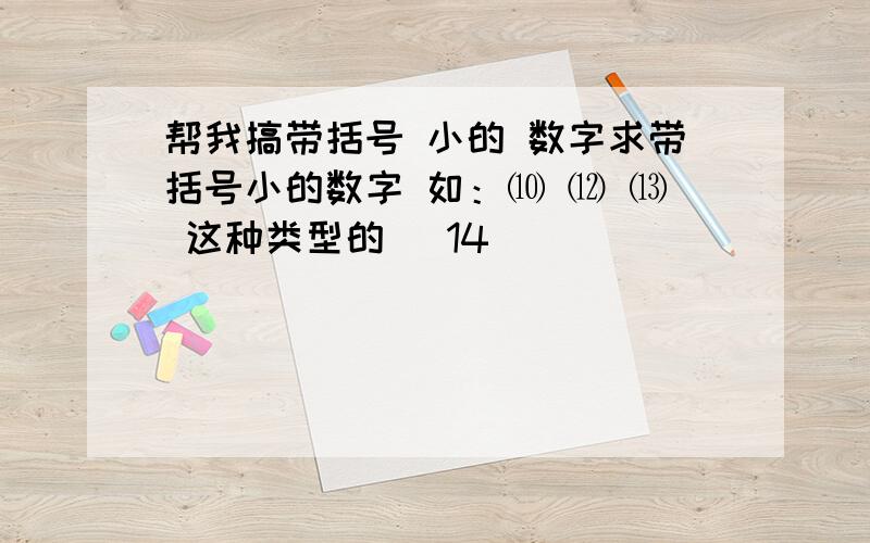 帮我搞带括号 小的 数字求带括号小的数字 如：⑽ ⑿ ⒀ 这种类型的 （14）