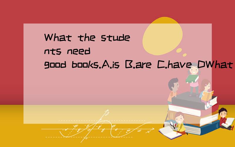 What the students need ____ good books.A.is B.are C.have DWhat the studentsneed ____ good books.A.is B.are C.have D.has求详解