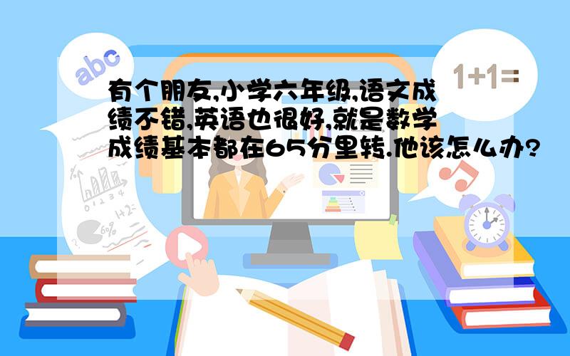 有个朋友,小学六年级,语文成绩不错,英语也很好,就是数学成绩基本都在65分里转.他该怎么办?