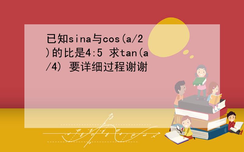 已知sina与cos(a/2)的比是4:5 求tan(a/4) 要详细过程谢谢