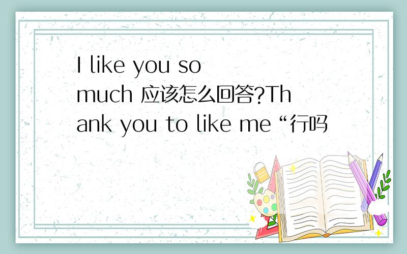 I like you so much 应该怎么回答?Thank you to like me“行吗