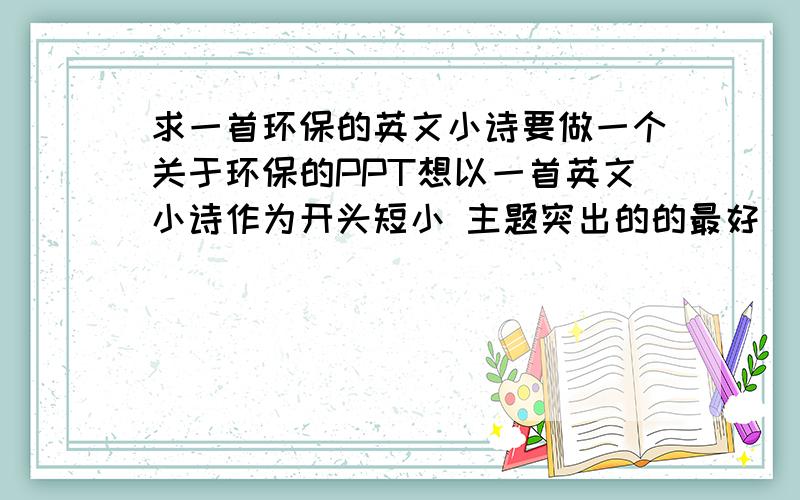 求一首环保的英文小诗要做一个关于环保的PPT想以一首英文小诗作为开头短小 主题突出的的最好