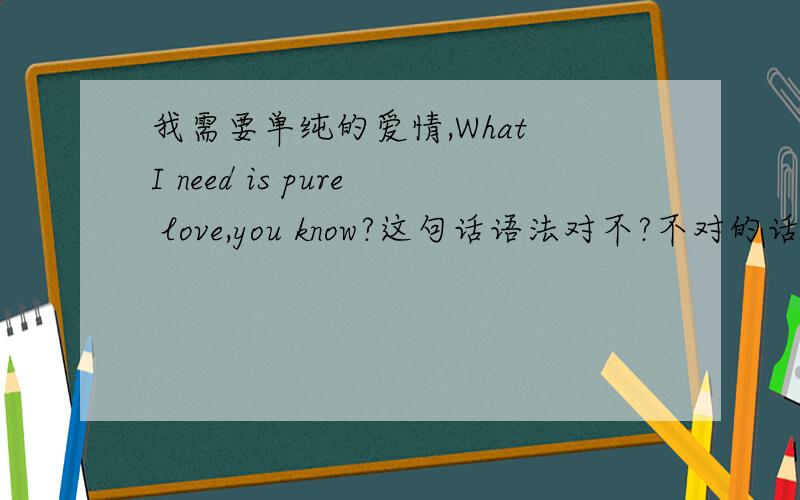 我需要单纯的爱情,What I need is pure love,you know?这句话语法对不?不对的话帮我改正下,