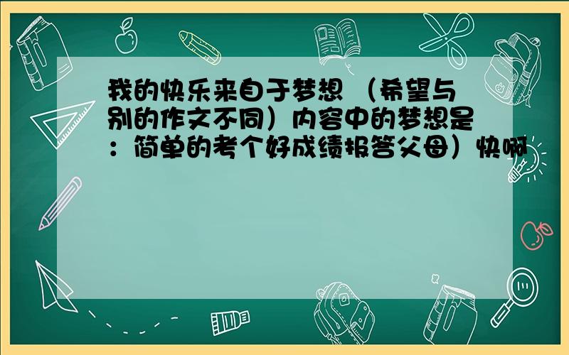 我的快乐来自于梦想 （希望与别的作文不同）内容中的梦想是：简单的考个好成绩报答父母）快啊