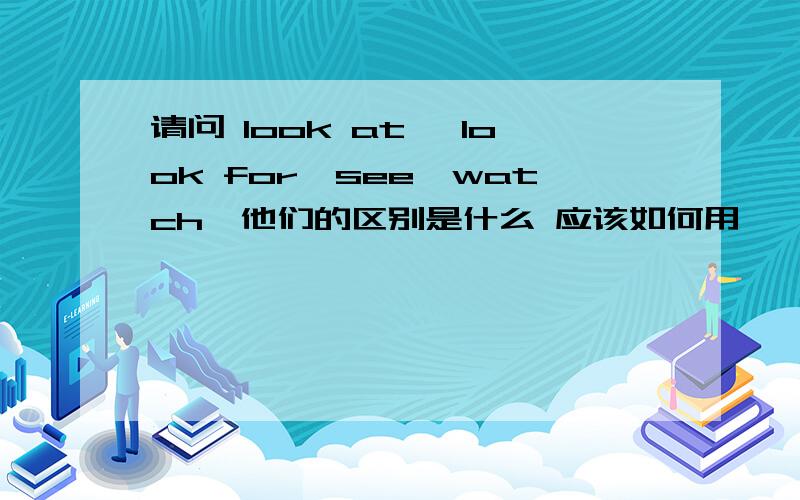 请问 look at ,look for,see,watch,他们的区别是什么 应该如何用 、