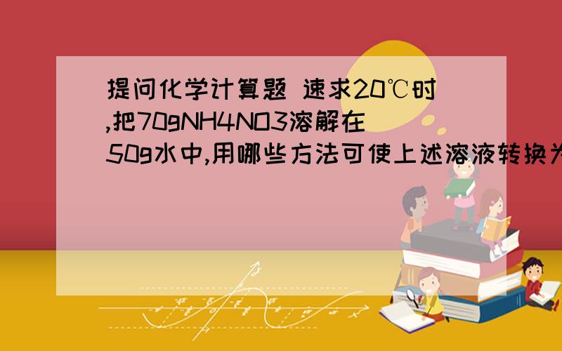 提问化学计算题 速求20℃时,把70gNH4NO3溶解在50g水中,用哪些方法可使上述溶液转换为饱和溶液?