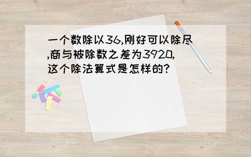 一个数除以36,刚好可以除尽,商与被除数之差为3920,这个除法算式是怎样的?