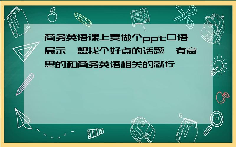 商务英语课上要做个ppt口语展示、想找个好点的话题,有意思的和商务英语相关的就行