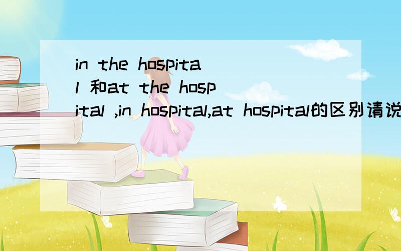 in the hospital 和at the hospital ,in hospital,at hospital的区别请说一下它们的区别