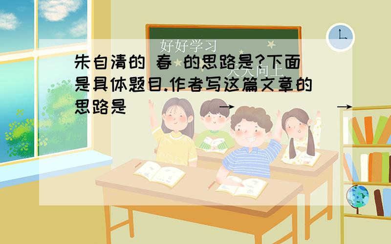 朱自清的 春 的思路是?下面是具体题目.作者写这篇文章的思路是_____→ _____→ ______ |