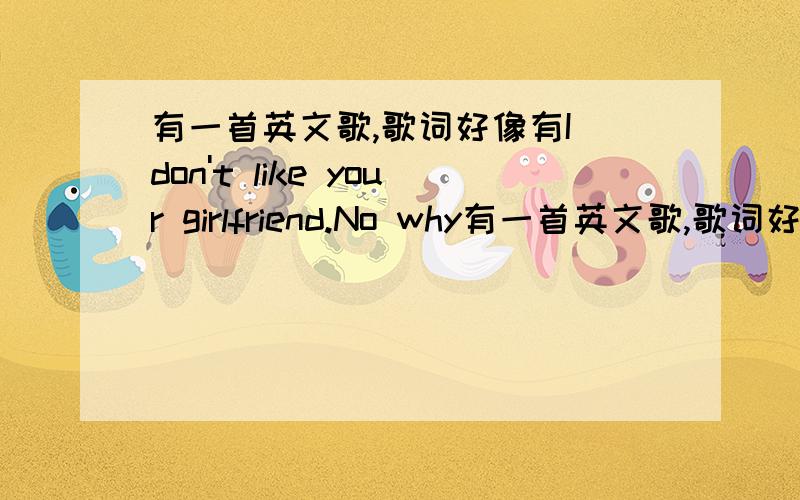 有一首英文歌,歌词好像有I don't like your girlfriend.No why有一首英文歌,歌词好像有I don't like your girlfriend.No why no why,求歌名