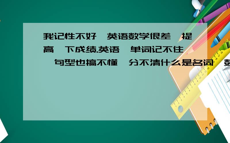 我记性不好,英语数学很差,提高一下成绩.英语,单词记不住,句型也搞不懂,分不清什么是名词,数词,动词什么的,句子也不知道是什么句型.不会列方程,不会应用题,有什么妙招么,提高数学英语和