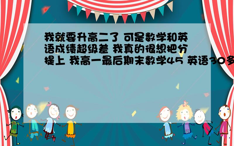 我就要升高二了 可是数学和英语成绩超级差 我真的很想把分提上 我高一最后期末数学45 英语30多 150是满分阿 我学的文 文综都还不错 就这两科拉分啊 这两科从小底子就不好 我真的很想把