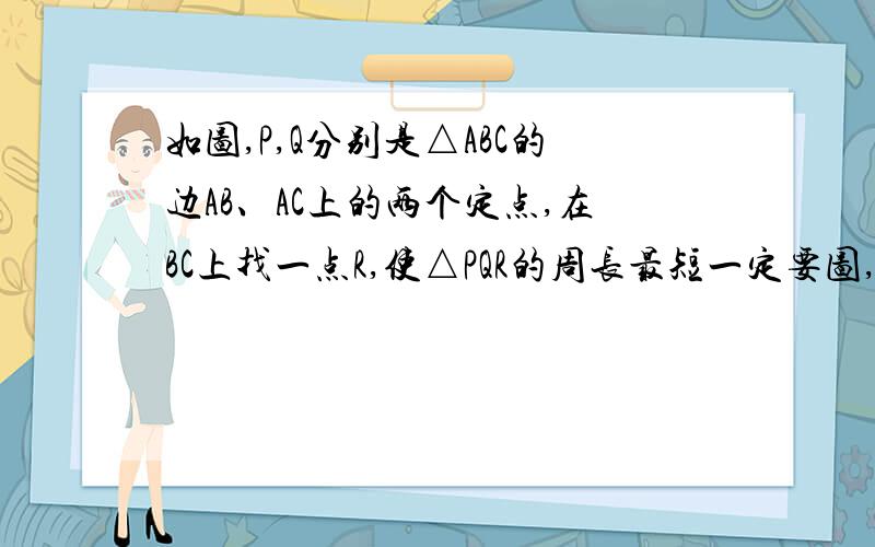 如图,P,Q分别是△ABC的边AB、AC上的两个定点,在BC上找一点R,使△PQR的周长最短一定要图,过程可以不要,图一定要