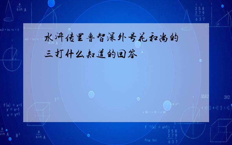 水浒传里鲁智深外号花和尚的 三打什么知道的回答