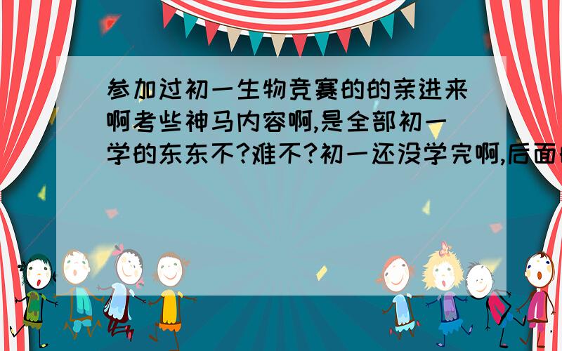 参加过初一生物竞赛的的亲进来啊考些神马内容啊,是全部初一学的东东不?难不?初一还没学完啊,后面的考不?偶一次也没参加过,偶是内蒙滴.如果有以前的考题最好了,偶会加分的.嗯嗯