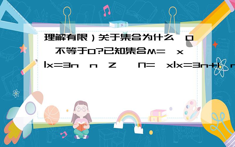 理解有限）关于集合为什么{0}不等于0?已知集合M={x|x=3n,n∈Z},N={x|x=3n+1,n∈Z},P={x|x=3n-1,n∈Z},且a∈M,b∈N,c∈P,若d=a-b+c,则（ ）A.d∈M      B.d∈N     C.d∈P     D.以上都不对我：是否d=3n-(3n+1)+3n-1=3n-2,如