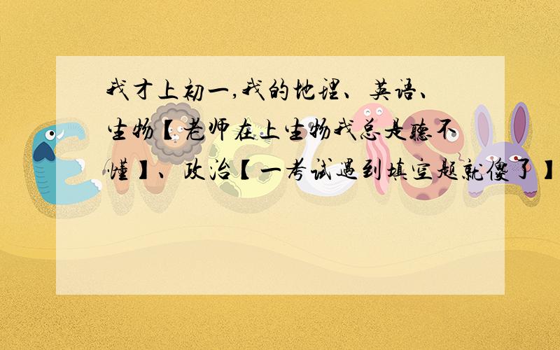 我才上初一,我的地理、英语、生物【老师在上生物我总是听不懂】、政治【一考试遇到填空题就傻了】英语【句子啊单词总是学着丢着】数学【X、Y啊什么的总是听不懂啊】历史【讲的三国