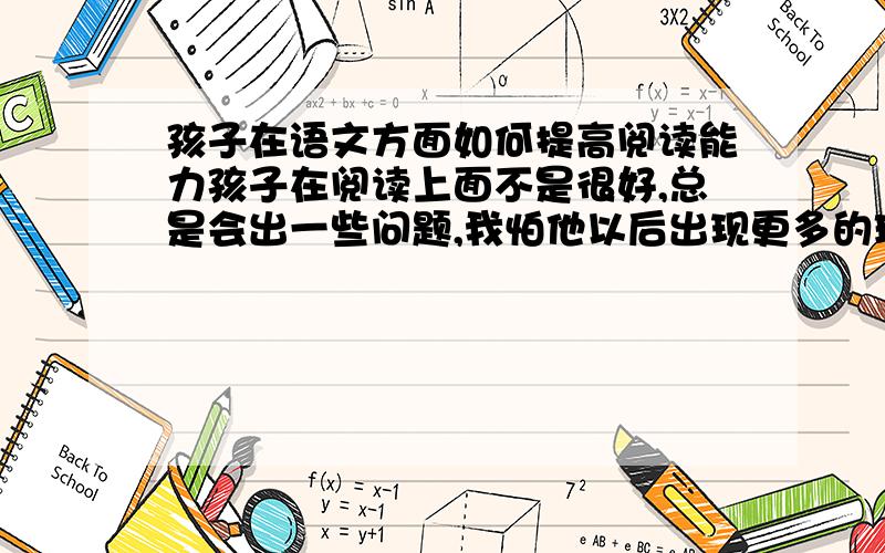 孩子在语文方面如何提高阅读能力孩子在阅读上面不是很好,总是会出一些问题,我怕他以后出现更多的理解问题,如何提高他的阅读能力呢?我也怕会影响数学题目的理解.