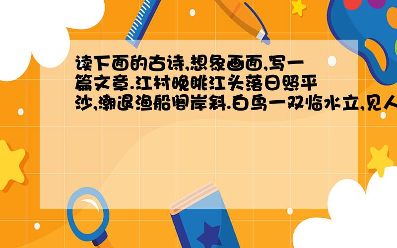 读下面的古诗,想象画面,写一篇文章.江村晚眺江头落日照平沙,潮退渔船阁岸斜.白鸟一双临水立,见人惊起入芦花.