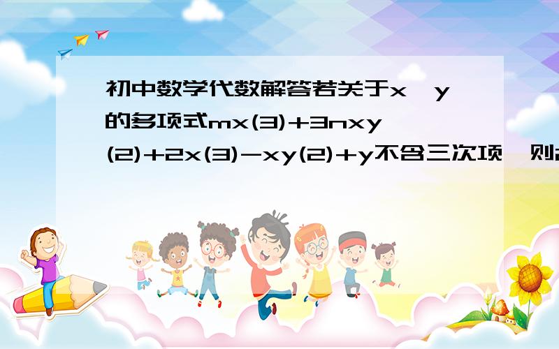 初中数学代数解答若关于x、y的多项式mx(3)+3nxy(2)+2x(3)-xy(2)+y不含三次项,则2m+3n的结果是多少? （注：打了括号的是**次方） 最好可以把过程写下来.我想看看解答过程!~