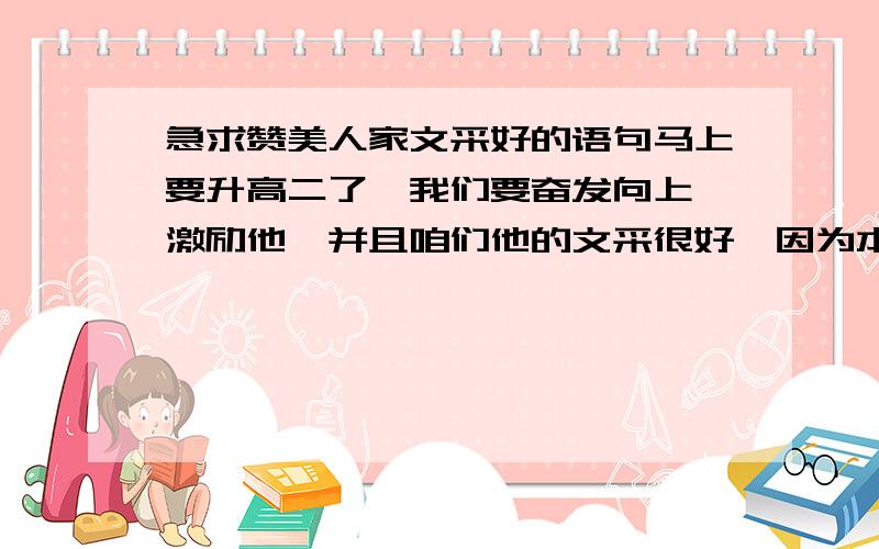 急求赞美人家文采好的语句马上要升高二了,我们要奋发向上,激励他,并且咱们他的文采很好,因为本人看到他一篇日记写的很好,并且想赞美他,激励他奋发向上~