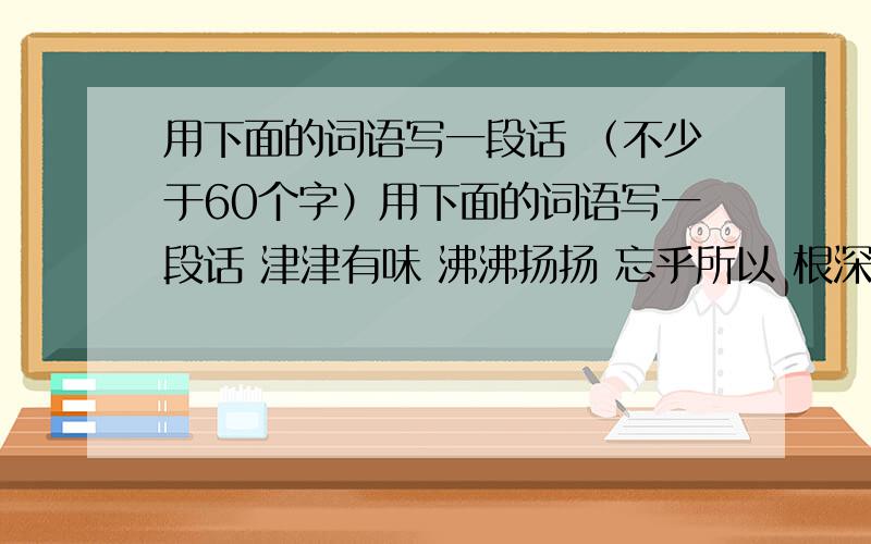 用下面的词语写一段话 （不少于60个字）用下面的词语写一段话 津津有味 沸沸扬扬 忘乎所以 根深蒂固