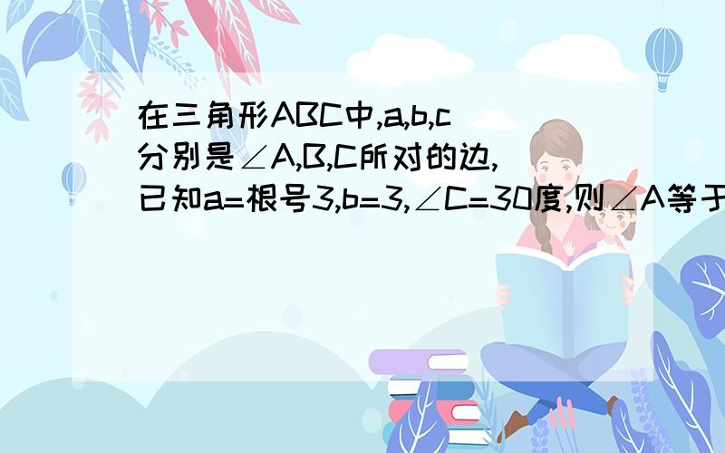 在三角形ABC中,a,b,c分别是∠A,B,C所对的边,已知a=根号3,b=3,∠C=30度,则∠A等于多少