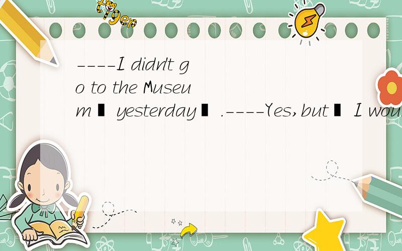 ----I didn't go to the Museum  yesterday  .----Yes,but  I would rather you ______ there too.A went  B  had  gone    C  should go   D  would  have  gone