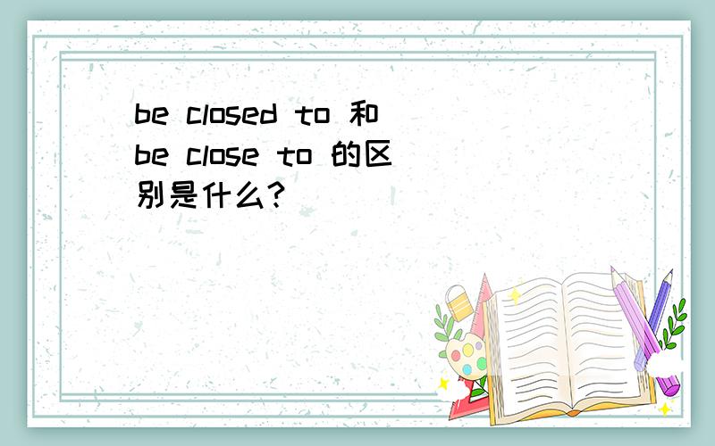 be closed to 和be close to 的区别是什么?